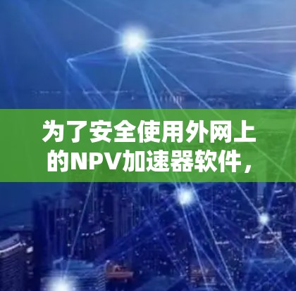为了安全使用外网上的NPV加速器软件，可以按照以下步骤进行