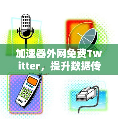加速器外网免费Twitter，提升数据传输效率的高效选择