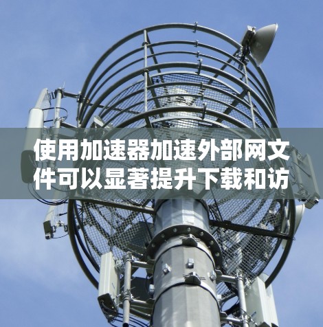 使用加速器加速外部网文件可以显著提升下载和访问速度，但需注意以下几点