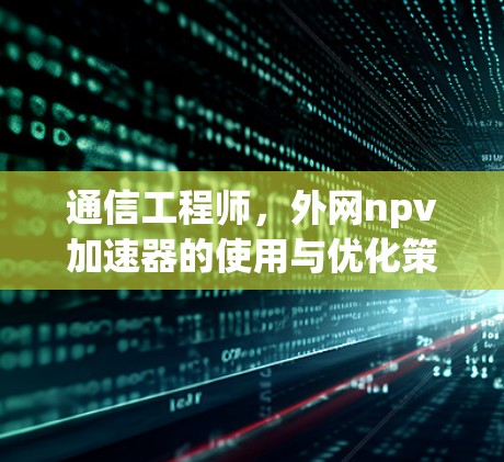 通信工程师，外网npv加速器的使用与优化策略