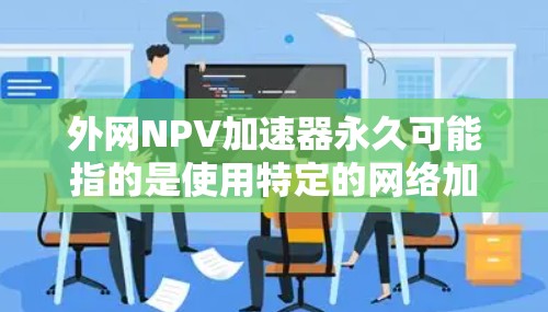 外网NPV加速器永久可能指的是使用特定的网络加速器来提升外网网络速度，使其在使用过程中持续加速。以下是一些推荐的外网网络加速器，供您参考