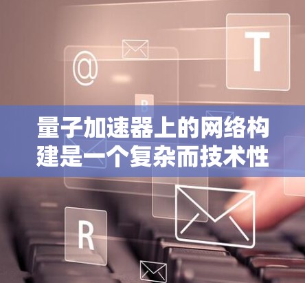 量子加速器上的网络构建是一个复杂而技术性极强的领域,涉及物理、软件和工程等多个方面。以下是对这一问题的分步解释和总结