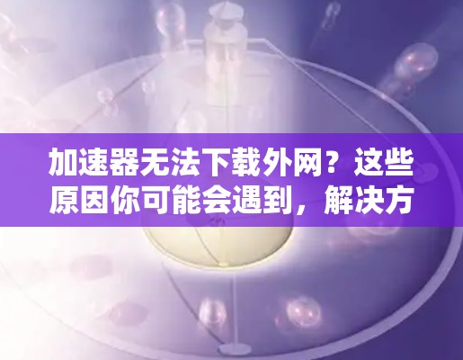 加速器无法下载外网？这些原因你可能会遇到，解决方法都在这里！
