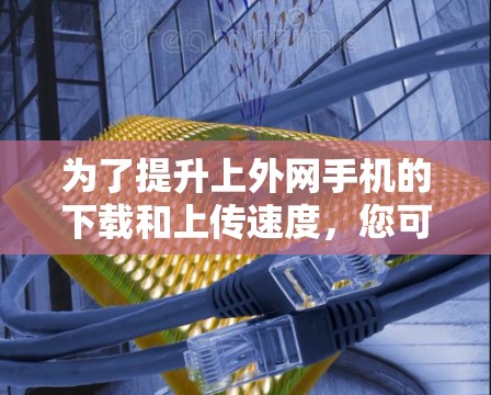 为了提升上外网手机的下载和上传速度，您可以尝试以下方法