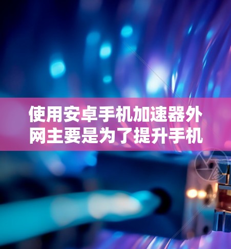 使用安卓手机加速器外网主要是为了提升手机的性能，尤其是处理网页加载慢、游戏卡顿等情况。以下是一些常见的加速器类型及其使用方法