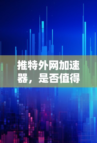 推特外网加速器,是否值得尝试?你的选择会影响你的网络体验
