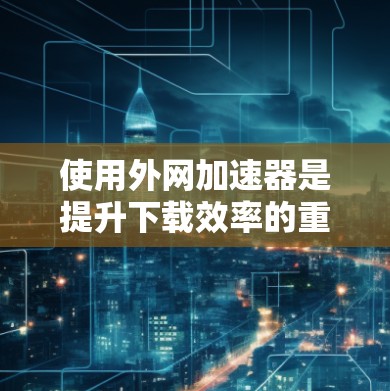 使用外网加速器是提升下载效率的重要工具，以下是详细的使用步骤和注意事项