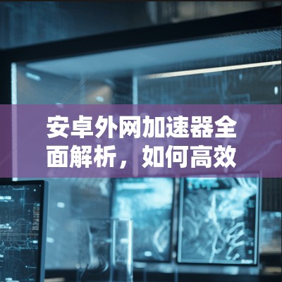 安卓外网加速器全面解析,如何高效访问外网,推荐最佳选择