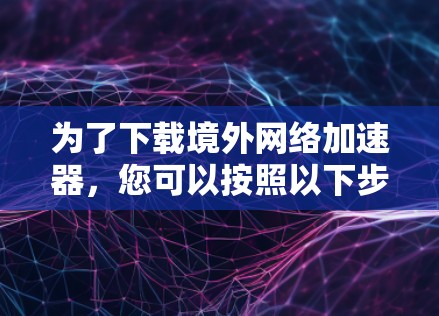 为了下载境外网络加速器,您可以按照以下步骤操作