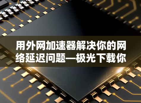 用外网加速器解决你的网络延迟问题—极光下载你的新选择