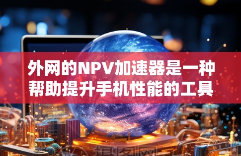外网的NPV加速器是一种帮助提升手机性能的工具，通过加速网络连接和应用下载以提高整体性能。以下是使用外网的NPV加速器的步骤和注意事项