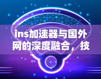 ins加速器与国外网的深度融合,技术创新与用户体验的未来挑战