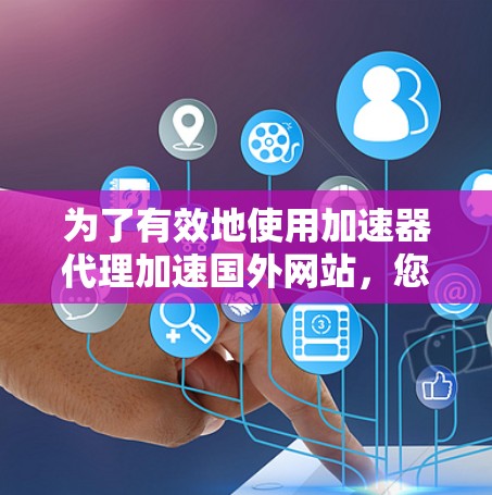 为了有效地使用加速器代理加速国外网站，您可以按照以下步骤进行操作
