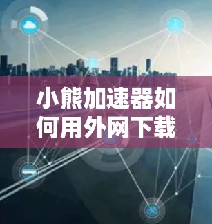 小熊加速器如何用外网下载？详细步骤及注意事项