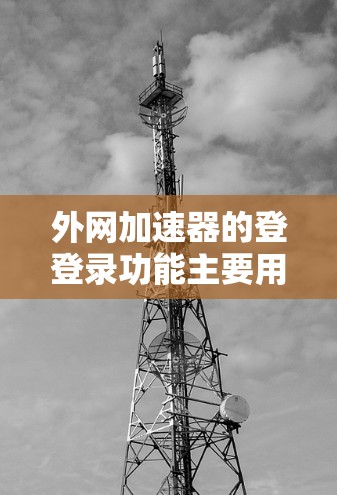 外网加速器的登登录功能主要用于管理用户在互联网上访问的网络流量，帮助减少延迟和网络问题。以下是详细的步骤指南，帮助用户有效使用外网加速器的登登录功能
