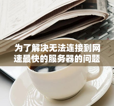 为了解决无法连接到网速最快的服务器的问题，您可以按照以下步骤进行检查和调整