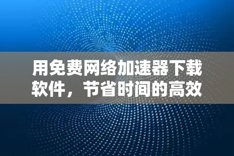 用免费网络加速器下载软件,节省时间的高效选择