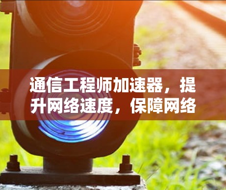 通信工程师加速器,提升网络速度,保障网络安全的高效解决方案