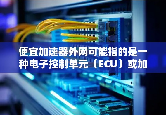便宜加速器外网可能指的是一种电子控制单元(ECU)或加速器,用于控制车辆的加速功能。ECU通常由外网提供,用于远程控制、实时监控和优化车辆性能