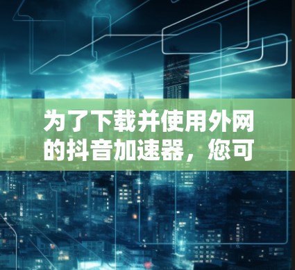 为了下载并使用外网的抖音加速器,您可以按照以下步骤操作