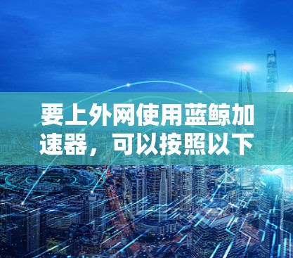 要上外网使用蓝鲸加速器，可以按照以下步骤进行