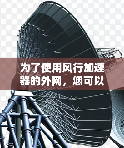为了使用风行加速器的外网,您可以按照以下步骤进行 为了使用风行加速器的外网,您可以按照以下步骤进行