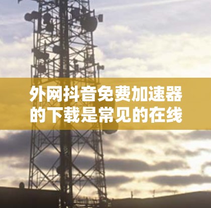 外网抖音免费加速器的下载是常见的在线加速工具，通常用于解决抖音视频加载较慢的问题。以下是推荐的几种工具及其特点