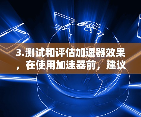 3.测试和评估加速器效果，在使用加速器前，建议您先测试一下加速器是否有效，如果加速器无法提升速度，可能需要检查您使用的浏览器是否存在问题