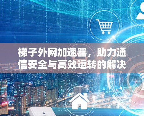 梯子外网加速器,助力通信安全与高效运转的解决方案