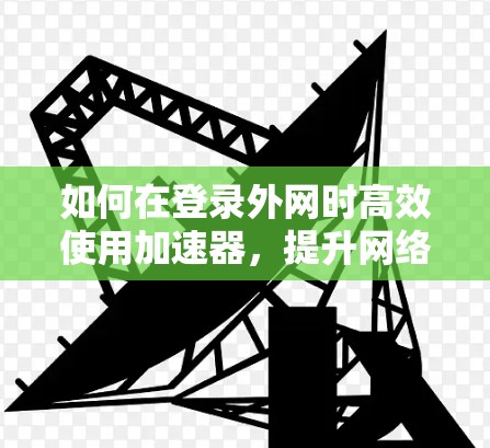 如何在登录外网时高效使用加速器，提升网络速度与用户体验的策略