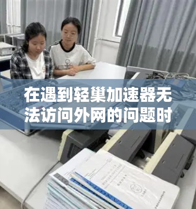 在遇到轻巢加速器无法访问外网的问题时，可以按照以下步骤进行排查和解决问题