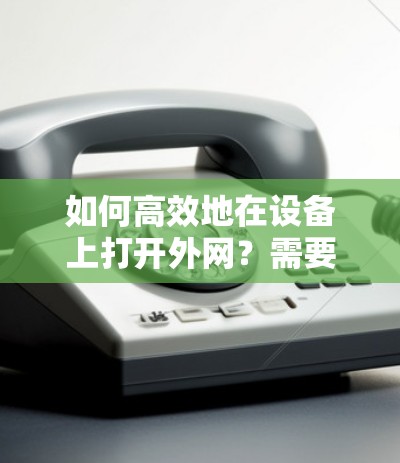 如何高效地在设备上打开外网?需要考虑哪些因素?