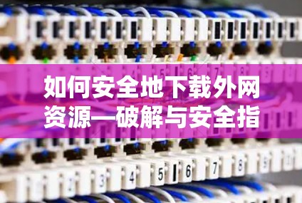如何安全地下载外网资源—破解与安全指南