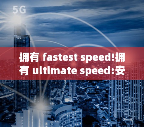 拥有 fastest speed!拥有 ultimate speed:安卓猴外网加速器详解