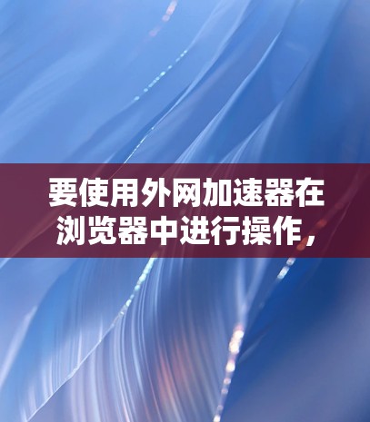 要使用外网加速器在浏览器中进行操作，您可以按照以下步骤进行