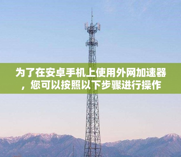 为了在安卓手机上使用外网加速器,您可以按照以下步骤进行操作