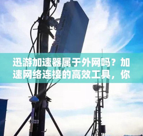 迅游加速器属于外网吗？加速网络连接的高效工具，你了解吗？