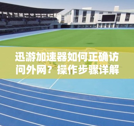 迅游加速器如何正确访问外网？操作步骤详解