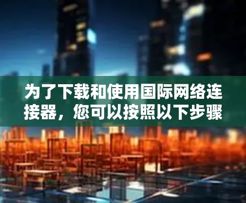 为了下载和使用国际网络连接器,您可以按照以下步骤进行 为了下载和使用国际网络连接器,您可以按照以下步骤进行