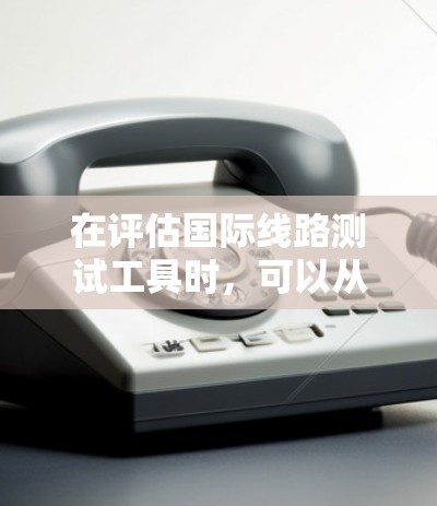 在评估国际线路测试工具时,可以从以下几个方面进行全面考虑 在评估国际线路测试工具时,可以从以下几个方面进行全面考虑