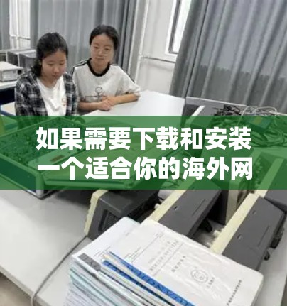 如果需要下载和安装一个适合你的海外网络访问工具，以下是一些常见的选择以及安装指南的建议