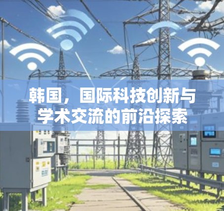韩国,国际科技创新与学术交流的前沿探索 韩国,国际科技创新与学术交流的前沿探索