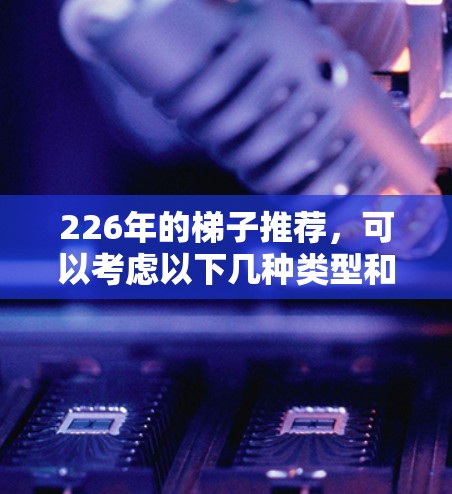 226年的梯子推荐,可以考虑以下几种类型和品牌,根据您的使用场景和需求来选择 226年的梯子推荐,可以考虑以下几种类型和品牌,根据您的使用场景和需求来选择