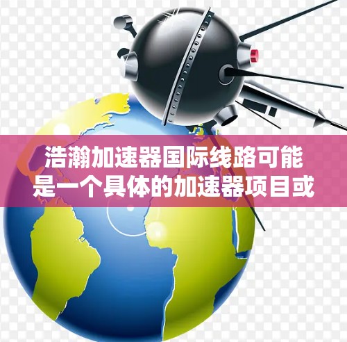 浩瀚加速器国际线路可能是一个具体的加速器项目或公司，具体信息需要通过官方渠道获取。以下是一些可能的步骤和信息