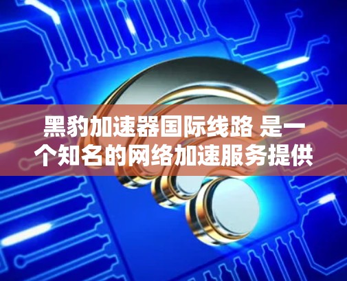 黑豹加速器国际线路 是一个知名的网络加速服务提供商,专注于为全球用户提供高效、安全的网络加速服务。以下是关于该服务的详细信息 黑豹加速器国际线路 是一个知名的网络加速服务提供商,专注于为全球用户提供高效、安全的网络加速服务。以下是关于该服务的详细信息