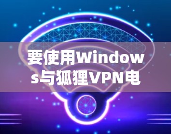要使用Windows与狐狸VPN电脑版进行连接,以下是一个清晰的步骤指南,帮助你顺利完成 要使用Windows与狐狸VPN电脑版进行连接,以下是一个清晰的步骤指南,帮助你顺利完成