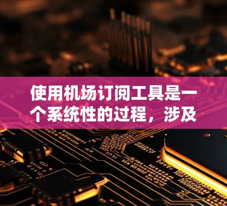 使用机场订阅工具是一个系统性的过程，涉及多个步骤和注意事项。以下是一个详细且有条理的指南，帮助你顺利完成这一过程