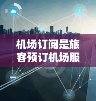 机场订阅是旅客预订机场服务的重要环节，包括机票、行李托运、机场票等。以下是关于机场订阅的教程，涵盖主要步骤、优惠方案以及注意事项