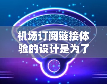 机场订阅链接体验的设计是为了提供一个直观、便捷的订阅流程，确保用户能够轻松找到所需航班信息并完成预订。以下是对这个体验的详细设计