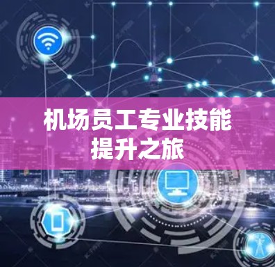 机场员工专业技能提升之旅 机场员工专业技能提升之旅